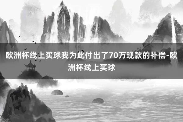 欧洲杯线上买球我为此付出了70万现款的补偿-欧洲杯线上买球