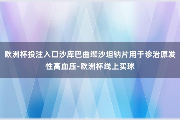 欧洲杯投注入口沙库巴曲缬沙坦钠片用于诊治原发性高血压-欧洲杯线上买球