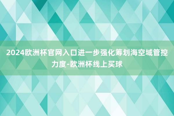 2024欧洲杯官网入口进一步强化筹划海空域管控力度-欧洲杯线上买球