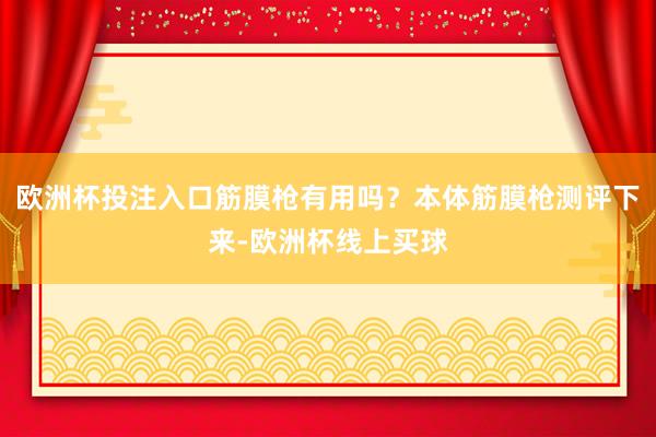欧洲杯投注入口筋膜枪有用吗？本体筋膜枪测评下来-欧洲杯线上买球