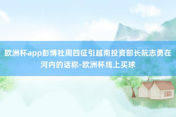 欧洲杯app彭博社周四征引越南投资部长阮志勇在河内的话称-欧洲杯线上买球