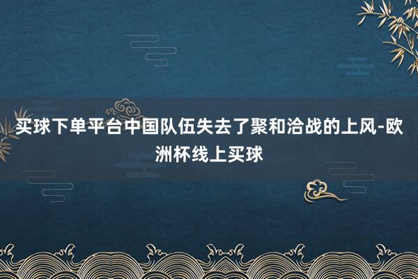 买球下单平台中国队伍失去了聚和洽战的上风-欧洲杯线上买球