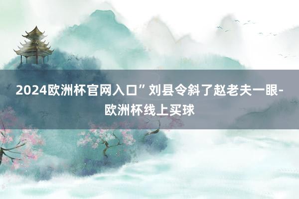 2024欧洲杯官网入口”刘县令斜了赵老夫一眼-欧洲杯线上买球