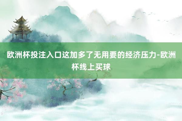 欧洲杯投注入口这加多了无用要的经济压力-欧洲杯线上买球