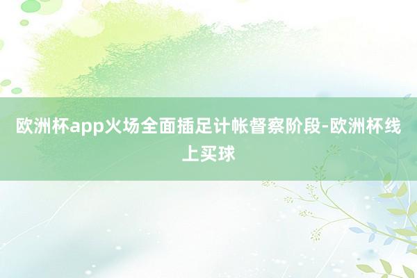 欧洲杯app火场全面插足计帐督察阶段-欧洲杯线上买球