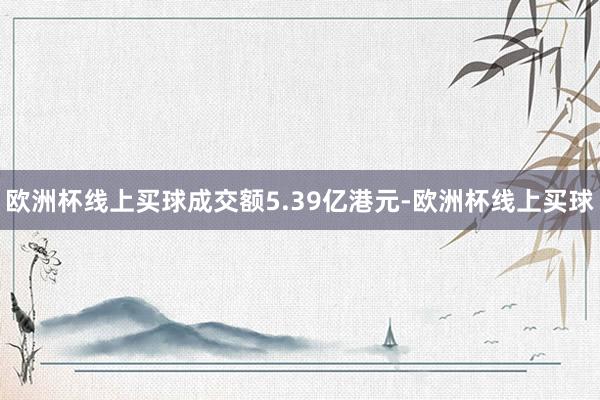 欧洲杯线上买球成交额5.39亿港元-欧洲杯线上买球