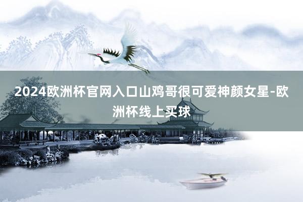 2024欧洲杯官网入口山鸡哥很可爱神颜女星-欧洲杯线上买球