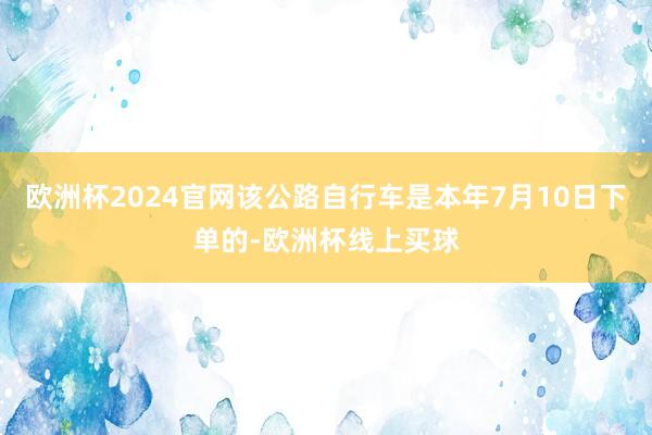 欧洲杯2024官网该公路自行车是本年7月10日下单的-欧洲杯线上买球