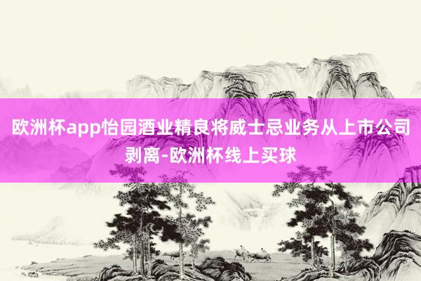 欧洲杯app怡园酒业精良将威士忌业务从上市公司剥离-欧洲杯线上买球