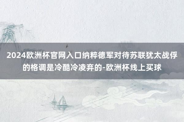 2024欧洲杯官网入口纳粹德军对待苏联犹太战俘的格调是冷酷冷凌弃的-欧洲杯线上买球