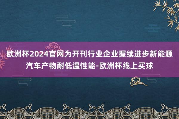 欧洲杯2024官网为开刊行业企业握续进步新能源汽车产物耐低温性能-欧洲杯线上买球