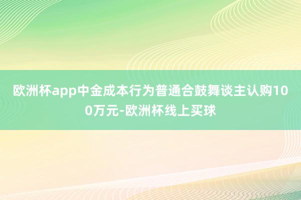欧洲杯app中金成本行为普通合鼓舞谈主认购100万元-欧洲杯线上买球