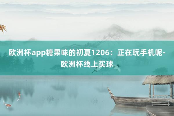 欧洲杯app糖果味的初夏1206：正在玩手机呢-欧洲杯线上买球