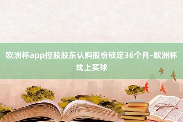欧洲杯app控股股东认购股份锁定36个月-欧洲杯线上买球