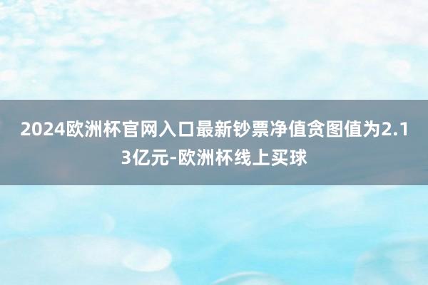 2024欧洲杯官网入口最新钞票净值贪图值为2.13亿元-欧洲杯线上买球