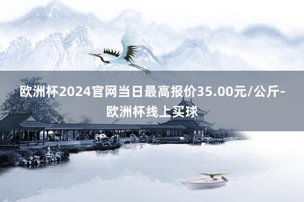 欧洲杯2024官网当日最高报价35.00元/公斤-欧洲杯线上买球