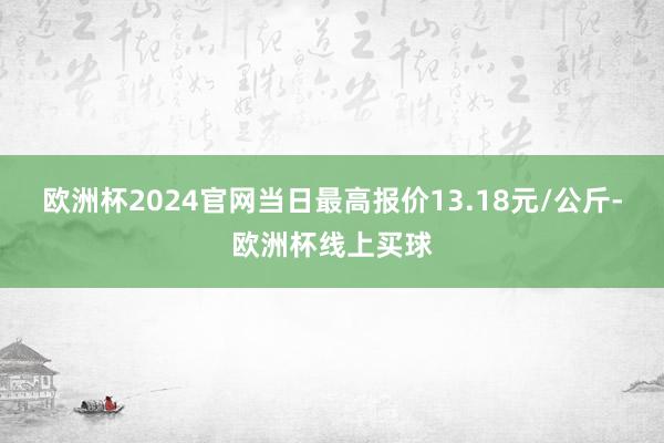 欧洲杯2024官网当日最高报价13.18元/公斤-欧洲杯线上买球