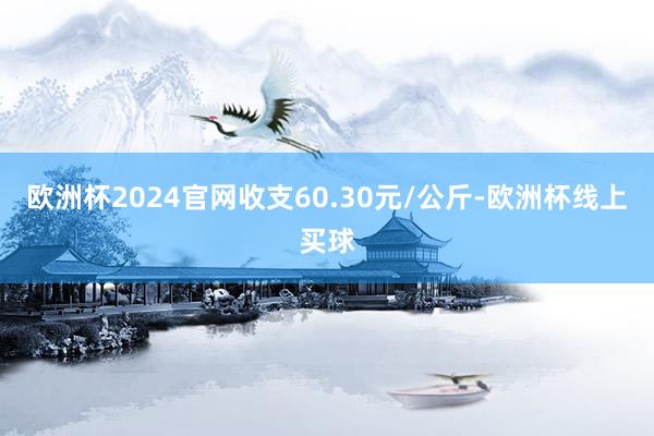 欧洲杯2024官网收支60.30元/公斤-欧洲杯线上买球