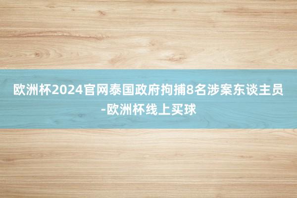 欧洲杯2024官网泰国政府拘捕8名涉案东谈主员-欧洲杯线上买球