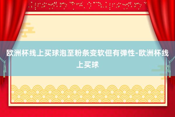 欧洲杯线上买球泡至粉条变软但有弹性-欧洲杯线上买球