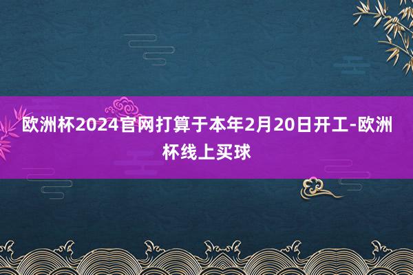 欧洲杯2024官网打算于本年2月20日开工-欧洲杯线上买球