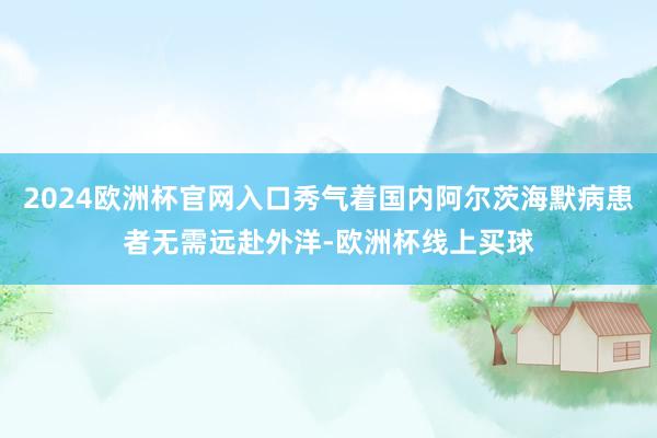 2024欧洲杯官网入口秀气着国内阿尔茨海默病患者无需远赴外洋-欧洲杯线上买球
