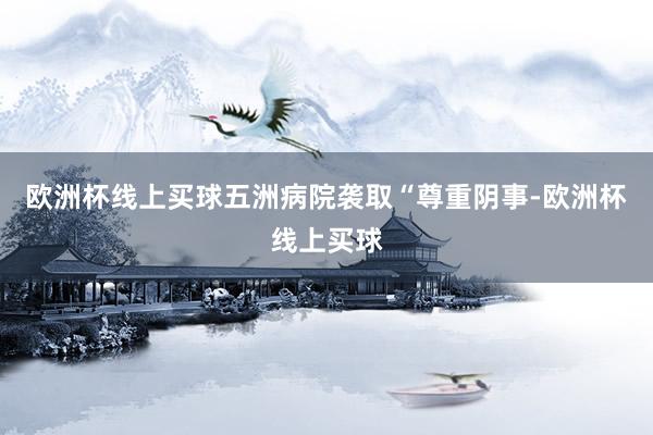 欧洲杯线上买球五洲病院袭取“尊重阴事-欧洲杯线上买球