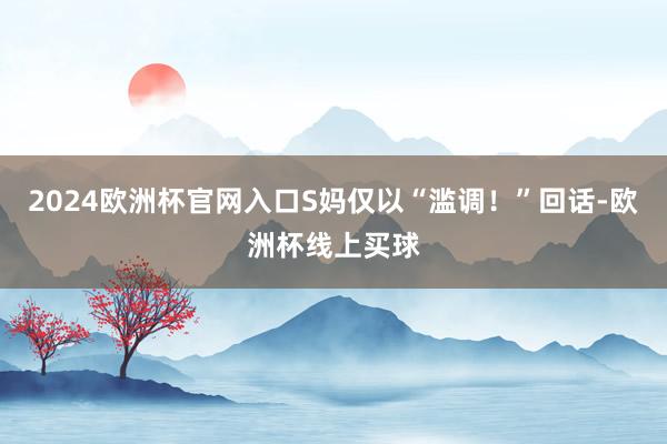 2024欧洲杯官网入口S妈仅以“滥调！”回话-欧洲杯线上买球