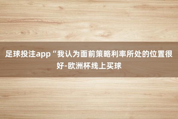 足球投注app“我认为面前策略利率所处的位置很好-欧洲杯线上买球
