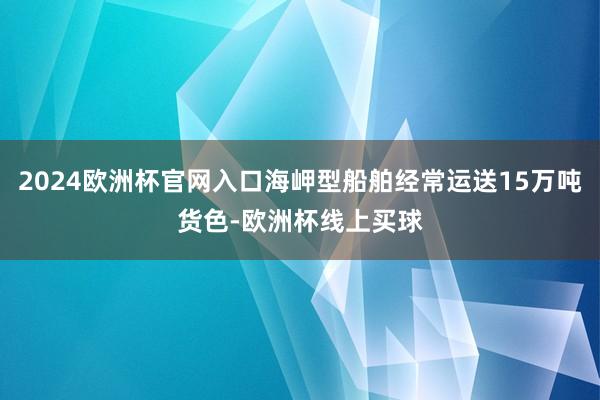 2024欧洲杯官网入口海岬型船舶经常运送15万吨货色-欧洲杯线上买球
