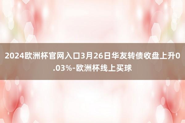 2024欧洲杯官网入口3月26日华友转债收盘上升0.03%-欧洲杯线上买球