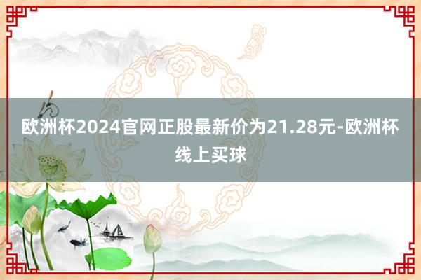 欧洲杯2024官网正股最新价为21.28元-欧洲杯线上买球