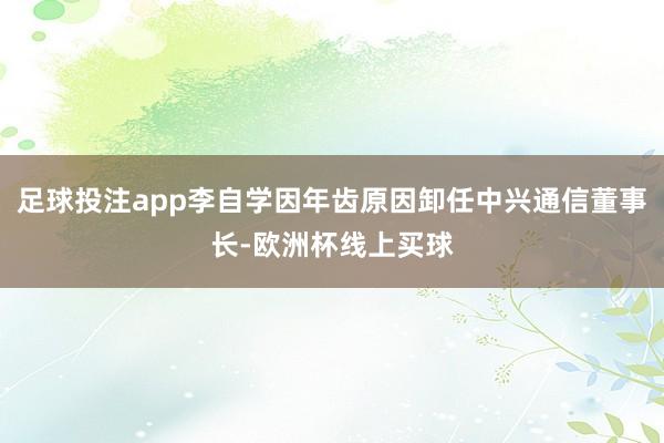 足球投注app李自学因年齿原因卸任中兴通信董事长-欧洲杯线上买球