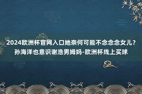 2024欧洲杯官网入口她奈何可能不念念念女儿？孙海洋也意识谢浩男姆妈-欧洲杯线上买球