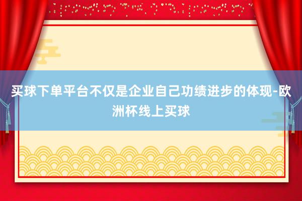 买球下单平台不仅是企业自己功绩进步的体现-欧洲杯线上买球