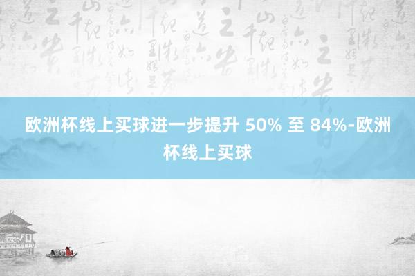 欧洲杯线上买球进一步提升 50% 至 84%-欧洲杯线上买球