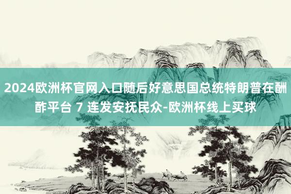 2024欧洲杯官网入口随后好意思国总统特朗普在酬酢平台 7 连发安抚民众-欧洲杯线上买球