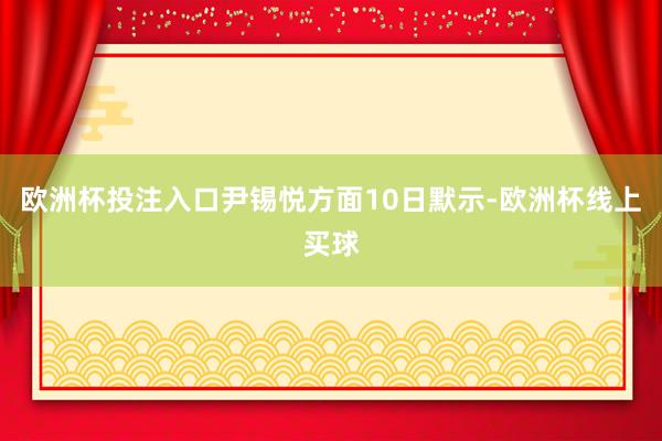欧洲杯投注入口尹锡悦方面10日默示-欧洲杯线上买球