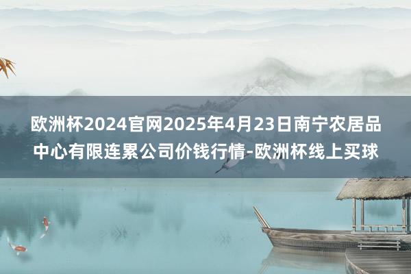 欧洲杯2024官网2025年4月23日南宁农居品中心有限连累公司价钱行情-欧洲杯线上买球
