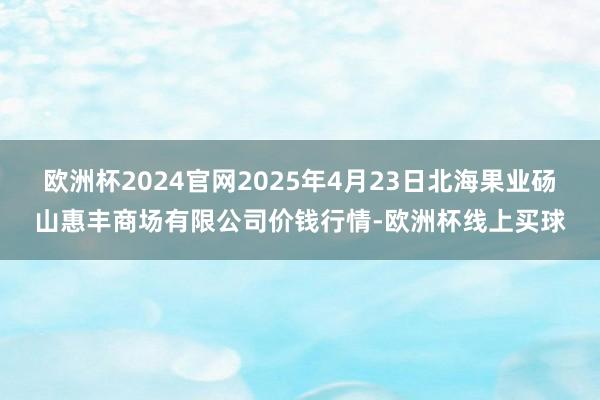 欧洲杯2024官网2025年4月23日北海果业砀山惠丰商场有限公司价钱行情-欧洲杯线上买球