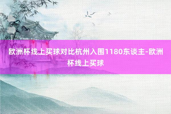 欧洲杯线上买球对比杭州入围1180东谈主-欧洲杯线上买球