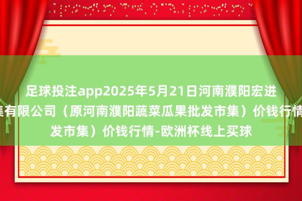 足球投注app2025年5月21日河南濮阳宏进农副居品批发市集有限公司(原河南濮阳蔬菜瓜果批发市集)价钱行情-欧洲杯线上买球