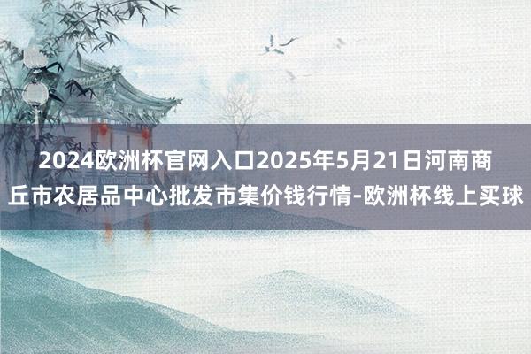 2024欧洲杯官网入口2025年5月21日河南商丘市农居品中心批发市集价钱行情-欧洲杯线上买球
