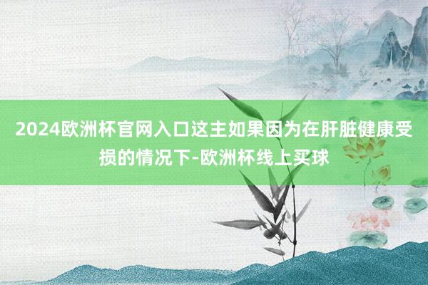 2024欧洲杯官网入口这主如果因为在肝脏健康受损的情况下-欧洲杯线上买球