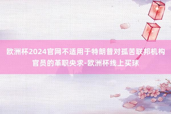 欧洲杯2024官网不适用于特朗普对孤苦联邦机构官员的革职央求-欧洲杯线上买球