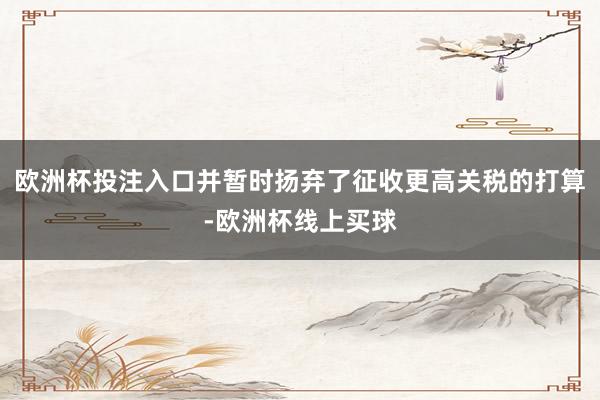 欧洲杯投注入口并暂时扬弃了征收更高关税的打算-欧洲杯线上买球