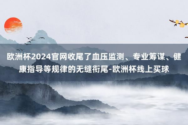 欧洲杯2024官网收尾了血压监测、专业筹谋、健康指导等规律的无缝衔尾-欧洲杯线上买球