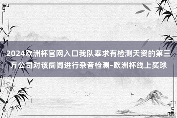 2024欧洲杯官网入口我队奉求有检测天资的第三方公司对该阛阓进行杂音检测-欧洲杯线上买球