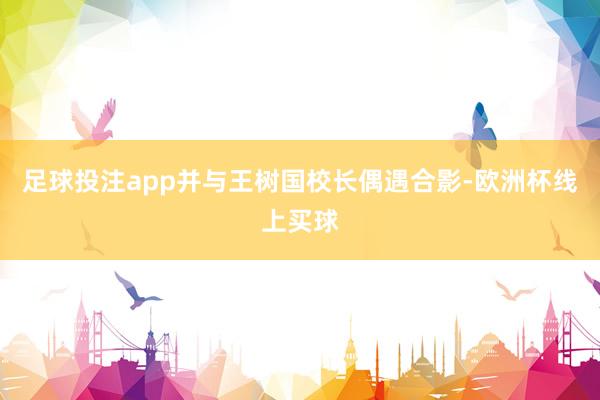 足球投注app并与王树国校长偶遇合影-欧洲杯线上买球