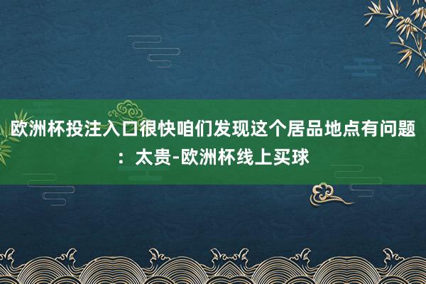 欧洲杯投注入口很快咱们发现这个居品地点有问题：太贵-欧洲杯线上买球